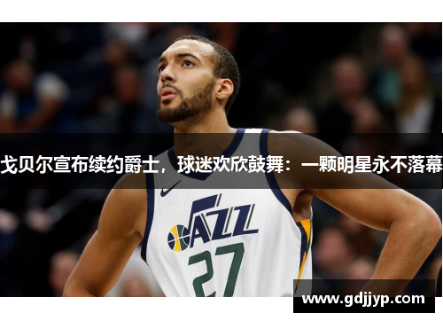 戈贝尔宣布续约爵士，球迷欢欣鼓舞：一颗明星永不落幕