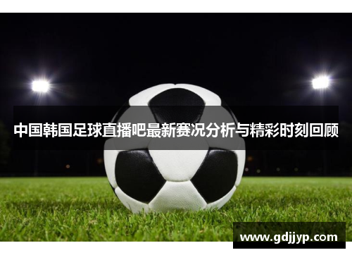 中国韩国足球直播吧最新赛况分析与精彩时刻回顾