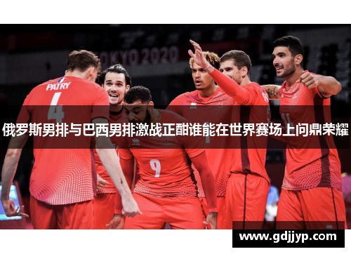 俄罗斯男排与巴西男排激战正酣谁能在世界赛场上问鼎荣耀